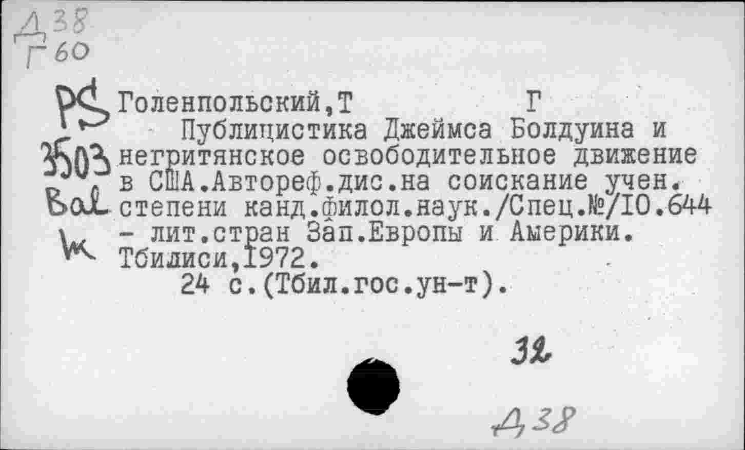 ﻿Г 60
1*^ Публицистика Джеймса Болдуина и Г\ЛХнегритянское освободительное движение в США.Автореф.дис.на соискание учен.
Ьох. степени канд.филол.наук./Спец.№/10.644
- лит.стран Зап.Европы и Америки. Тбилиси,1972.
24 с.(Тбил.гос.ун-т).
31
А^